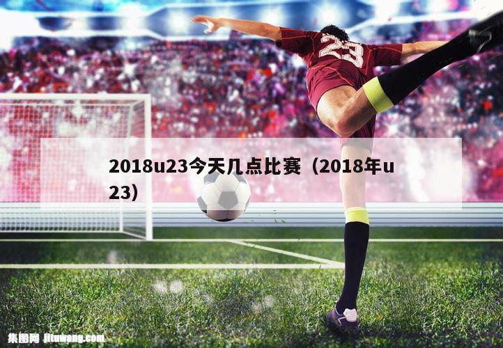2018u23今天几点比赛（2018年u23）