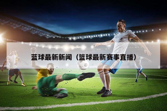 蓝球最新新闻（篮球最新赛事直播）
