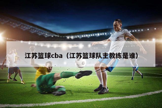 江苏篮球cba（江苏篮球队主教练是谁）