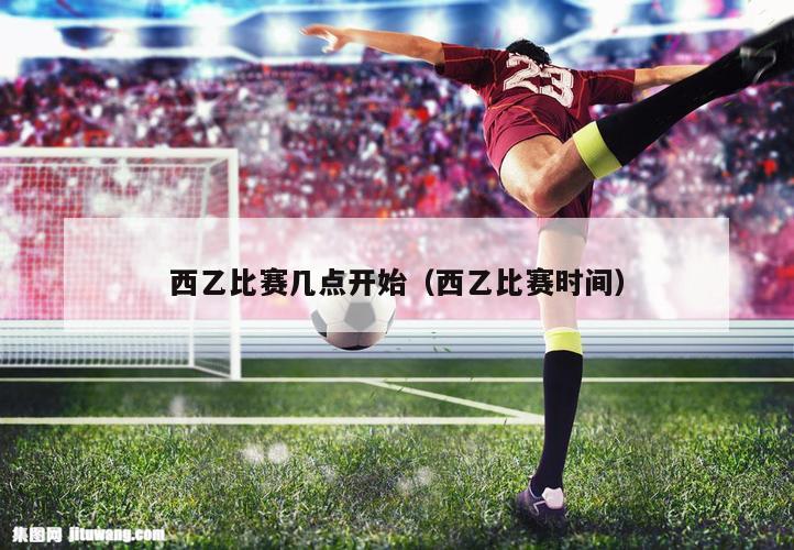 西乙比赛几点开始（西乙比赛时间）