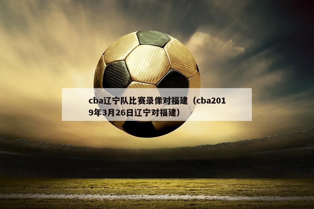 cba辽宁队比赛录像对福建（cba2019年3月26日辽宁对福建）