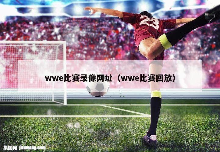 wwe比赛录像网址（wwe比赛回放）