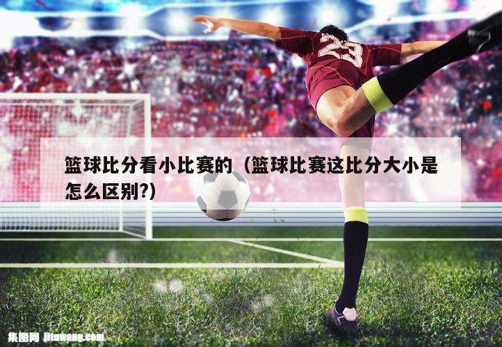 篮球比分看小比赛的（篮球比赛这比分大小是怎么区别?）