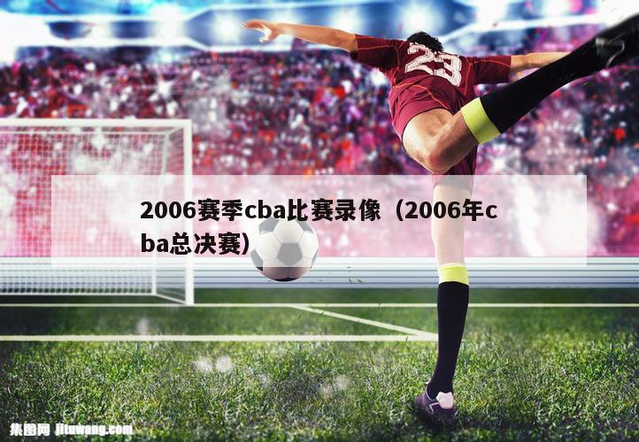 2006赛季cba比赛录像（2006年cba总决赛）