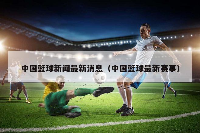 中国篮球新闻最新消息（中国篮球最新赛事）