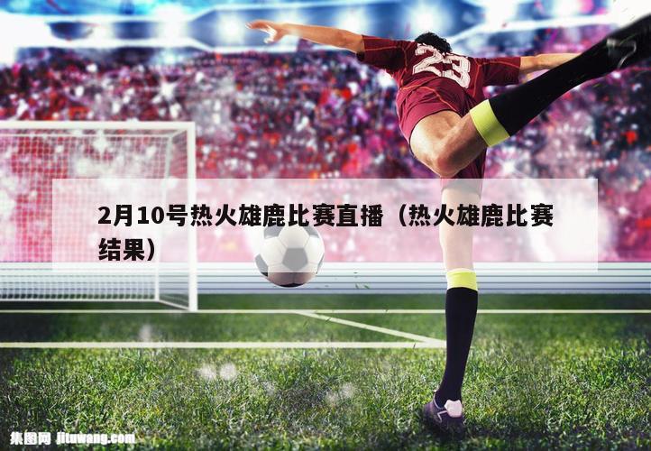 2月10号热火雄鹿比赛直播（热火雄鹿比赛结果）