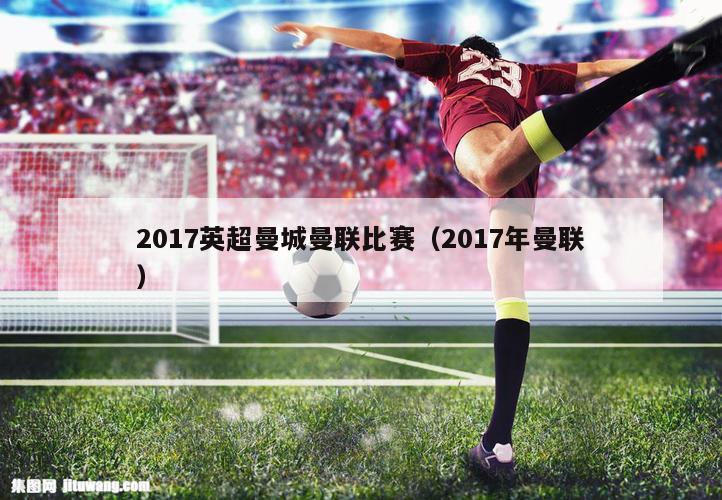 2017英超曼城曼联比赛（2017年曼联）
