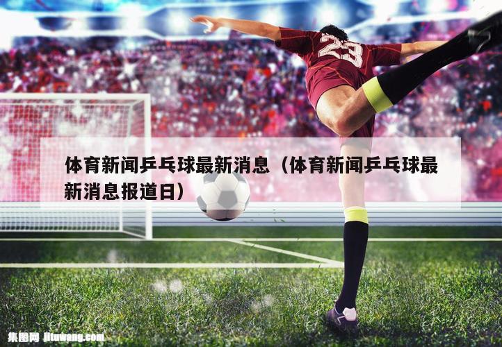 体育新闻乒乓球最新消息（体育新闻乒乓球最新消息报道日）