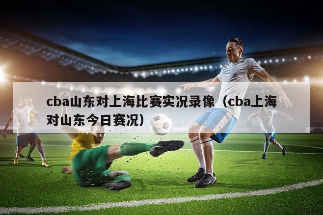 cba山东对上海比赛实况录像（cba上海对山东今日赛况）