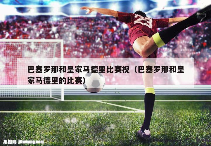 巴塞罗那和皇家马德里比赛视（巴塞罗那和皇家马德里的比赛）