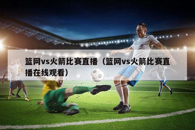 篮网vs火箭比赛直播（篮网vs火箭比赛直播在线观看）