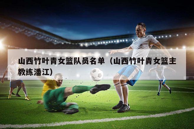 山西竹叶青女篮队员名单（山西竹叶青女篮主教练潘江）