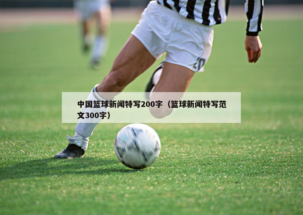 中国篮球新闻特写200字（篮球新闻特写范文300字）