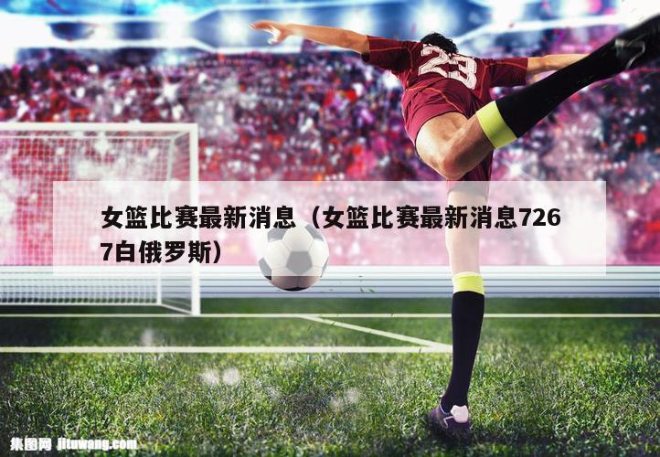 女篮比赛最新消息（女篮比赛最新消息7267白俄罗斯）