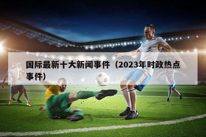 国际最新十大新闻事件（2023年时政热点事件）