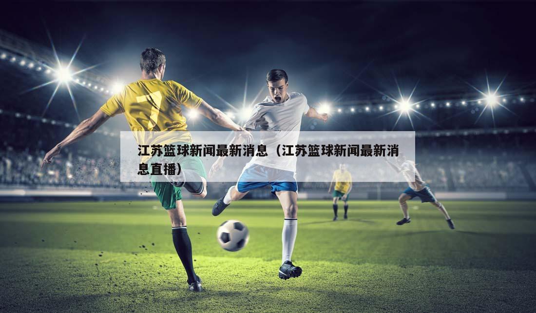 江苏篮球新闻最新消息（江苏篮球新闻最新消息直播）