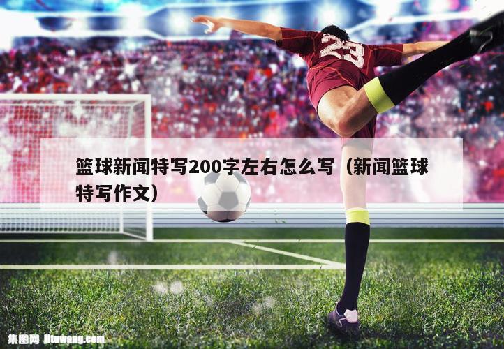 篮球新闻特写200字左右怎么写（新闻篮球特写作文）