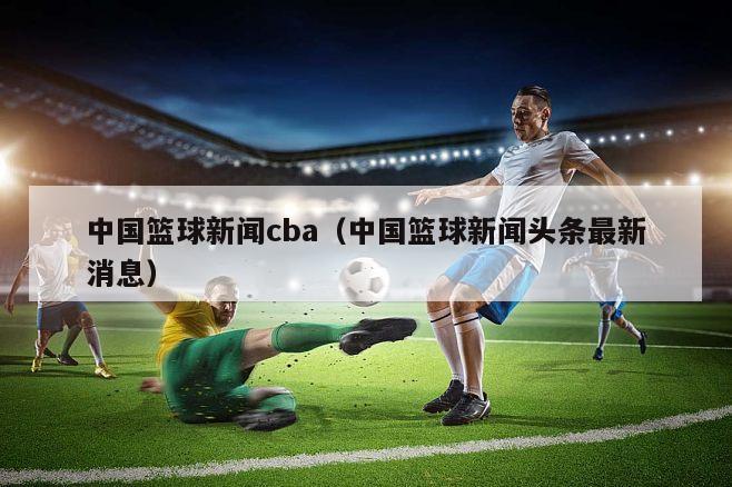 中国篮球新闻cba（中国篮球新闻头条最新消息）