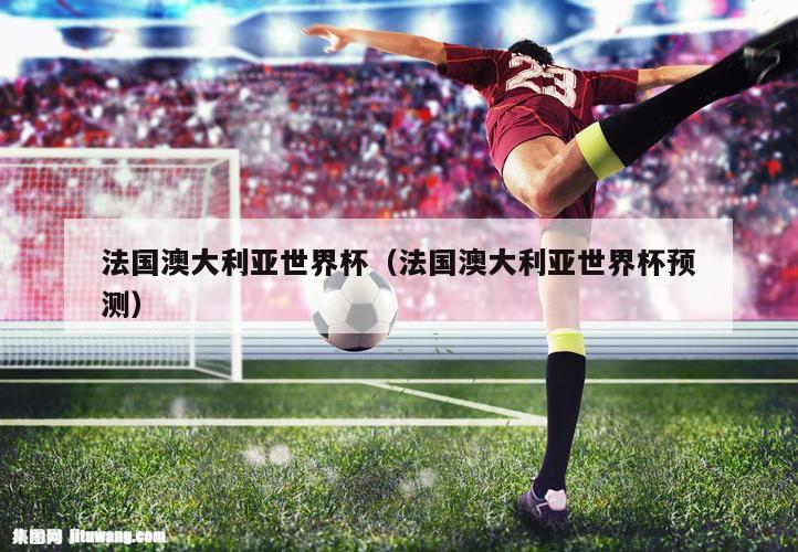法国澳大利亚世界杯（法国澳大利亚世界杯预测）