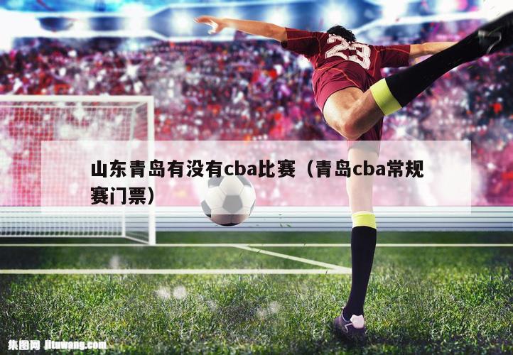 山东青岛有没有cba比赛（青岛cba常规赛门票）