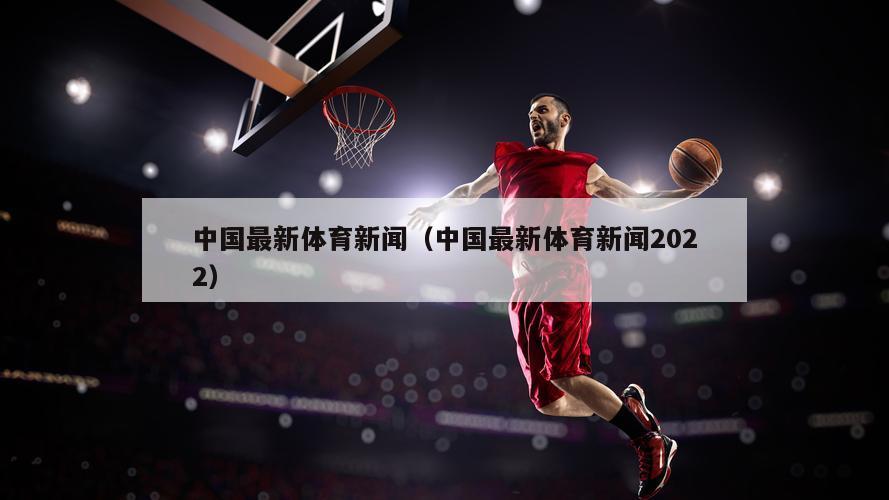 中国最新体育新闻（中国最新体育新闻2022）