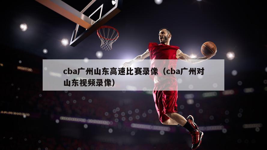 cba广州山东高速比赛录像（cba广州对山东视频录像）