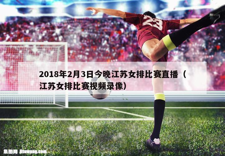 2018年2月3日今晚江苏女排比赛直播（江苏女排比赛视频录像）
