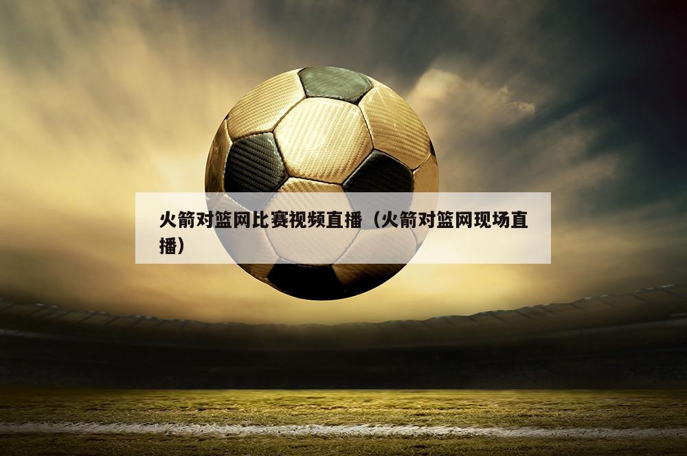 火箭对篮网比赛视频直播（火箭对篮网现场直播）