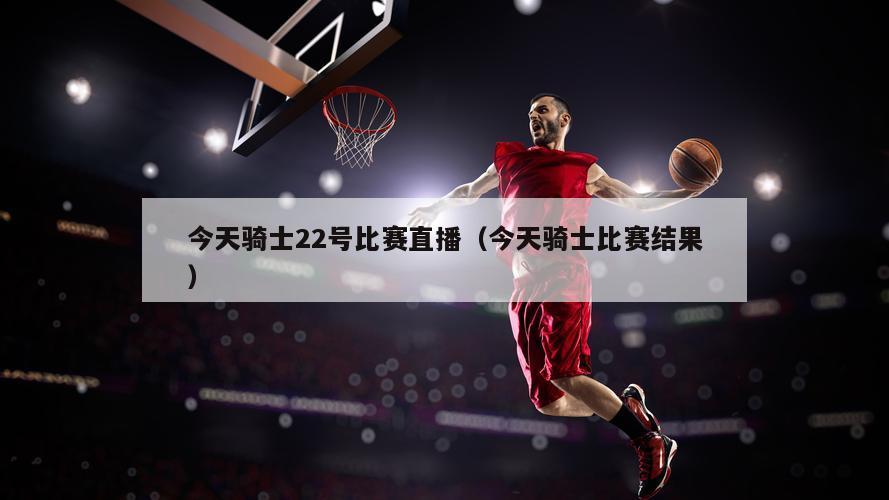 今天骑士22号比赛直播（今天骑士比赛结果）