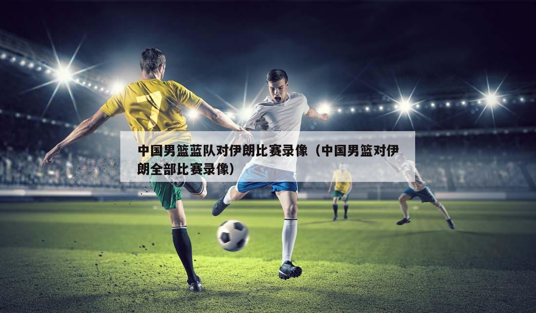 中国男篮蓝队对伊朗比赛录像（中国男篮对伊朗全部比赛录像）