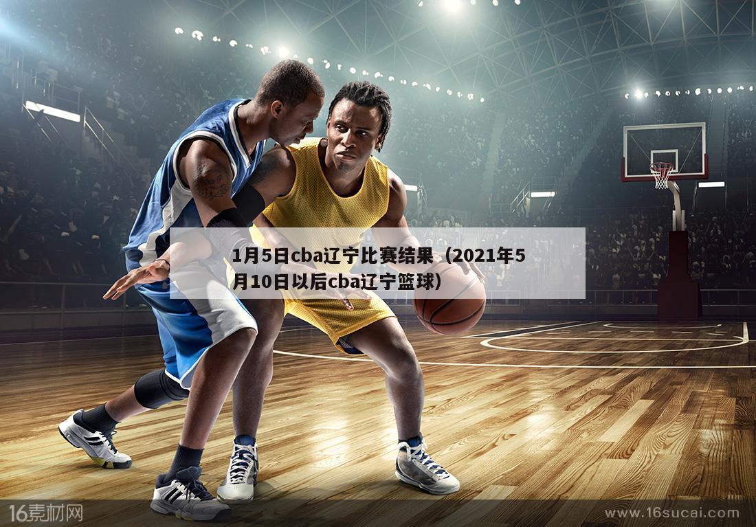 1月5日cba辽宁比赛结果（2021年5月10日以后cba辽宁篮球）